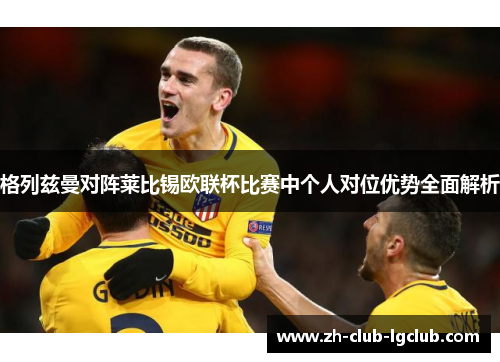 格列兹曼对阵莱比锡欧联杯比赛中个人对位优势全面解析 格列兹曼对阵莱比锡欧联杯比赛中个人对位优势全面解析