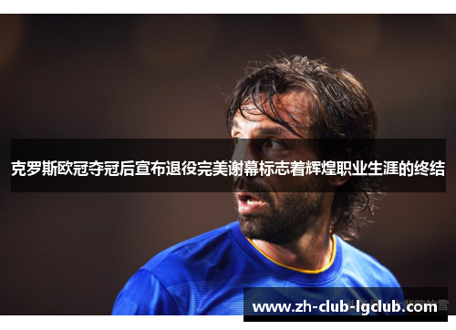 克罗斯欧冠夺冠后宣布退役完美谢幕标志着辉煌职业生涯的终结 克罗斯欧冠夺冠后宣布退役完美谢幕标志着辉煌职业生涯的终结