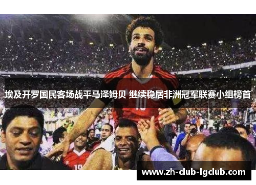 埃及开罗国民客场战平马泽姆贝 继续稳居非洲冠军联赛小组榜首 埃及开罗国民客场战平马泽姆贝 继续稳居非洲冠军联赛小组榜首