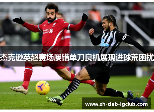 杰克逊英超赛场屡错单刀良机展现进球荒困扰 杰克逊英超赛场屡错单刀良机展现进球荒困扰