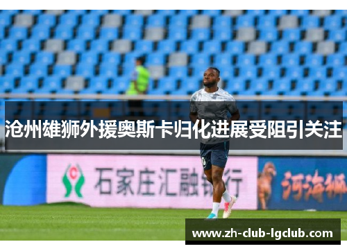 沧州雄狮外援奥斯卡归化进展受阻引关注 沧州雄狮外援奥斯卡归化进展受阻引关注