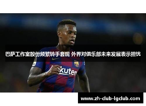 巴萨工作室股份频繁转手套现 外界对俱乐部未来发展表示担忧 巴萨工作室股份频繁转手套现 外界对俱乐部未来发展表示担忧
